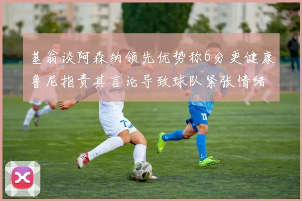 基翁谈阿森纳领先优势称6分更健康鲁尼指责其言论导致球队紧张情绪