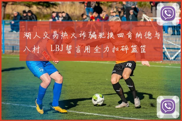 湖人交易热火诈骗犯换回肯纳德与八村塁LBJ誓言用全力扣碎篮筐