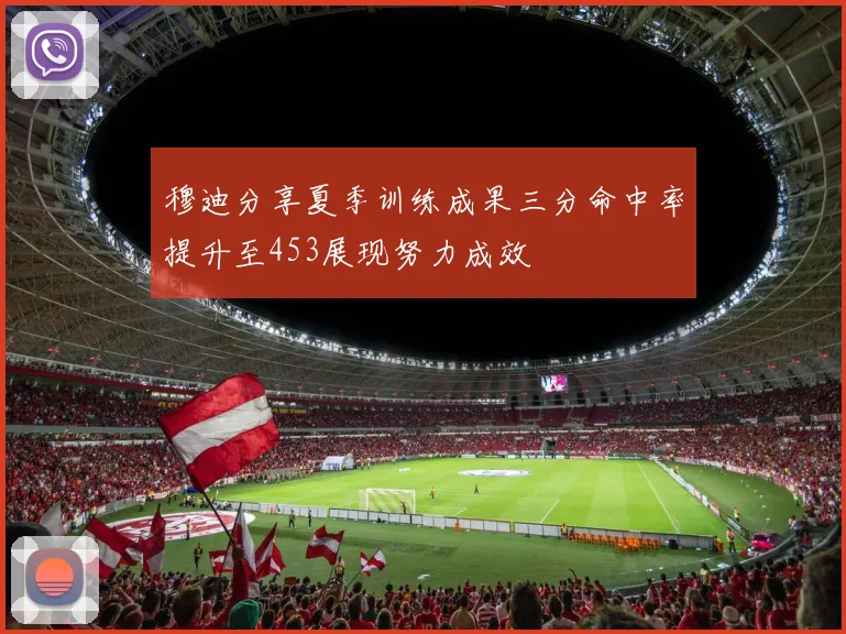 穆迪分享夏季训练成果三分命中率提升至453展现努力成效