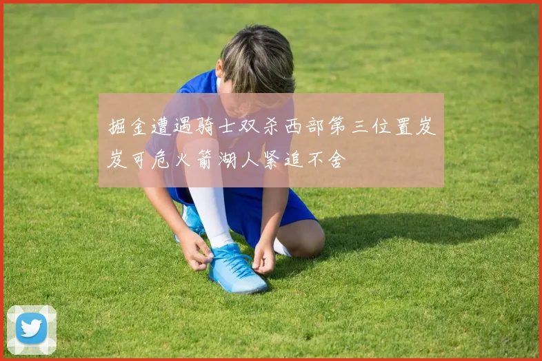 掘金遭遇骑士双杀西部第三位置岌岌可危火箭湖人紧追不舍