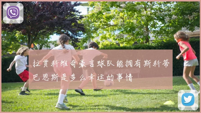 拉贾科维奇豪言球队能拥有斯科蒂巴恩斯是多么幸运的事情