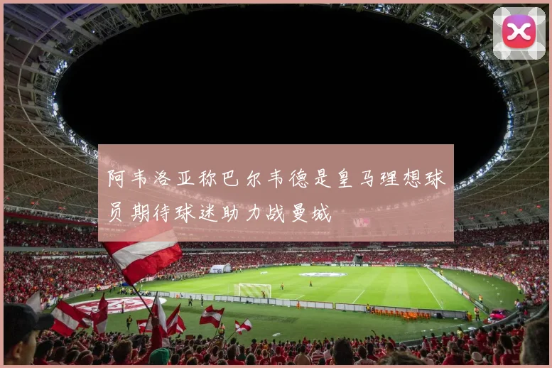 阿韦洛亚称巴尔韦德是皇马理想球员期待球迷助力战曼城