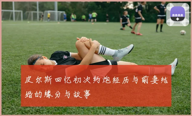 皮尔斯回忆初次约炮经历与前妻结婚的缘分与故事