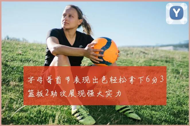 字母哥首节表现出色轻松拿下6分3篮板2助攻展现强大实力