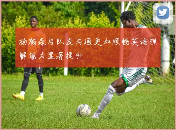 杨瀚森与队友沟通更加顺畅英语理解能力显著提升