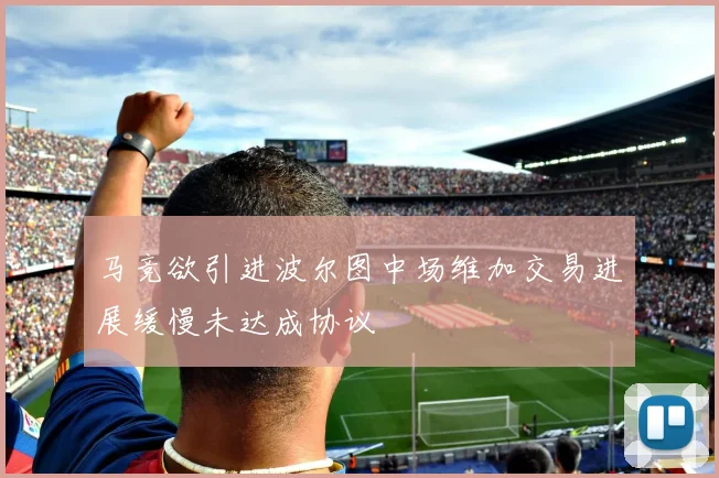 马竞欲引进波尔图中场维加交易进展缓慢未达成协议