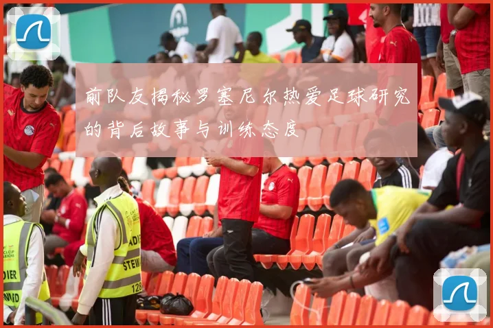 前队友揭秘罗塞尼尔热爱足球研究的背后故事与训练态度