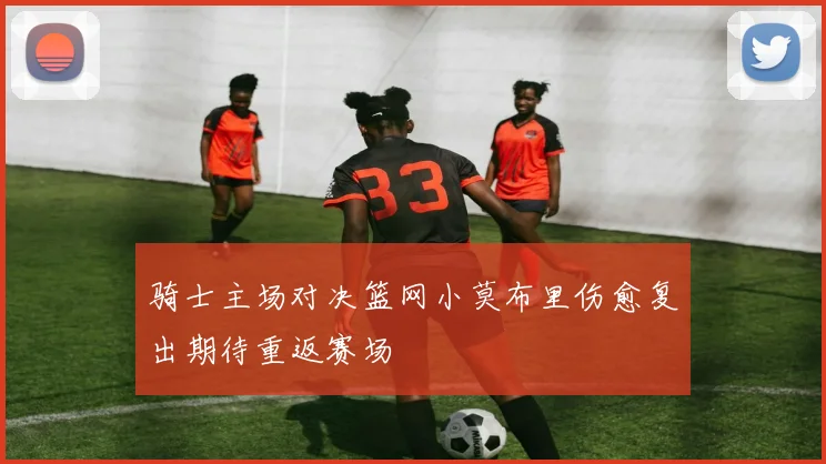 骑士主场对决篮网小莫布里伤愈复出期待重返赛场
