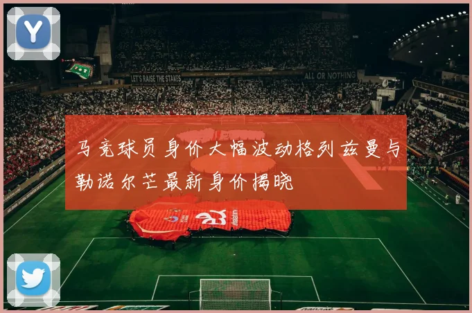 马竞球员身价大幅波动格列兹曼与勒诺尔芒最新身价揭晓