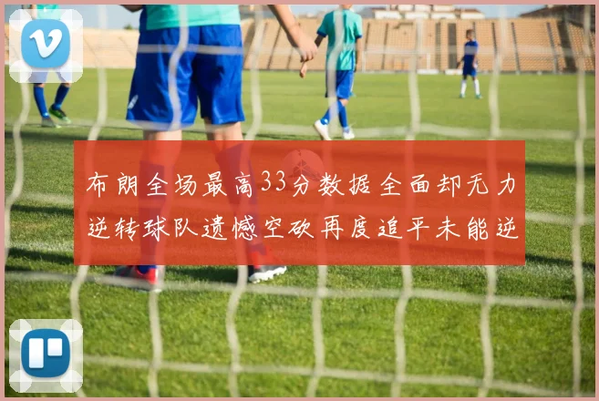 布朗全场最高33分数据全面却无力逆转球队遗憾空砍再度追平未能逆袭