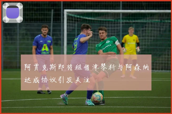 阿贾克斯即将租借津琴科与阿森纳达成协议引发关注