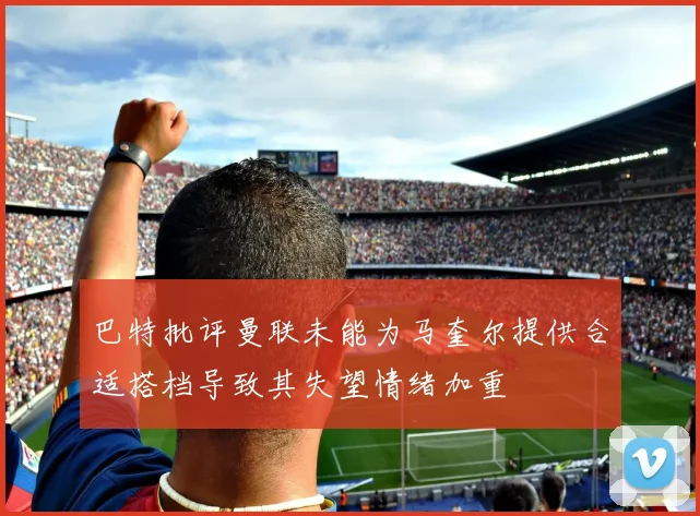 巴特批评曼联未能为马奎尔提供合适搭档导致其失望情绪加重