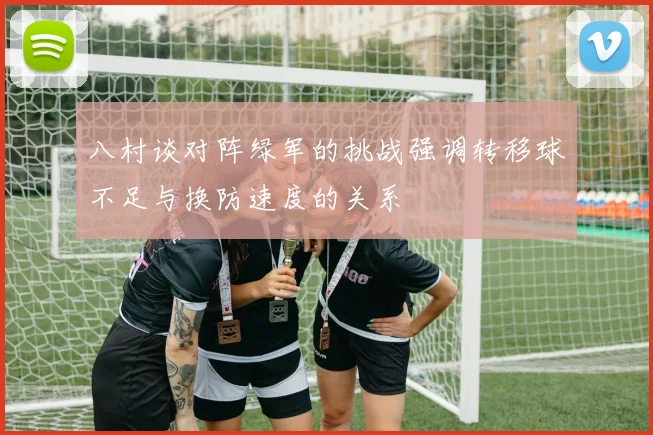 八村谈对阵绿军的挑战强调转移球不足与换防速度的关系