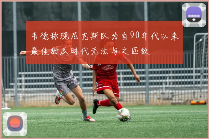 韦德称现尼克斯队为自90年代以来最佳甜瓜时代无法与之匹敌