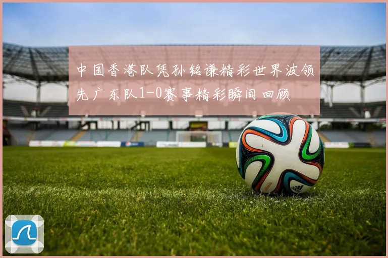 中国香港队凭孙铭谦精彩世界波领先广东队1-0赛事精彩瞬间回顾