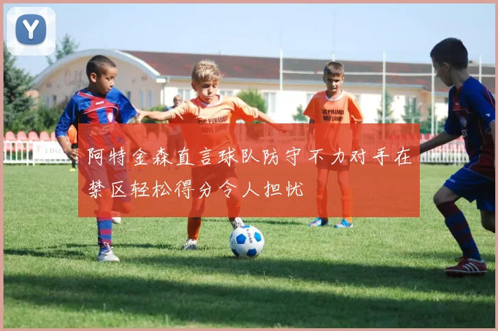 阿特金森直言球队防守不力对手在禁区轻松得分令人担忧