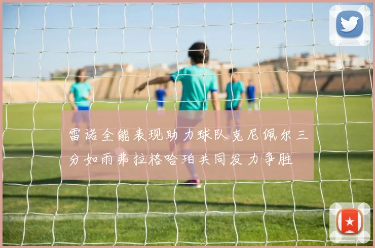 雷诺全能表现助力球队克尼佩尔三分如雨弗拉格哈珀共同发力争胜