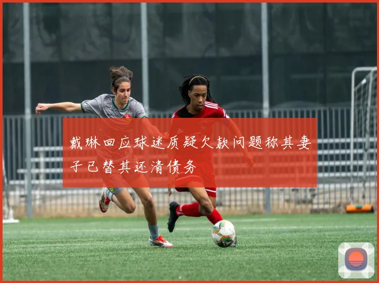 戴琳回应球迷质疑欠款问题称其妻子已替其还清债务