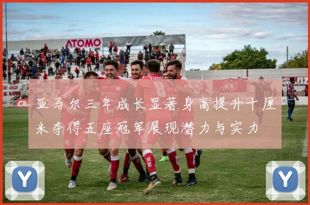 亚马尔三年成长显著身高提升十厘米夺得五座冠军展现潜力与实力