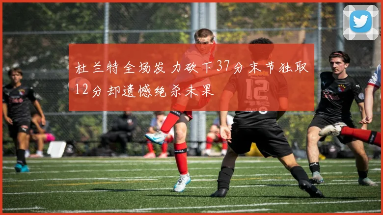 杜兰特全场发力砍下37分末节独取12分却遗憾绝杀未果