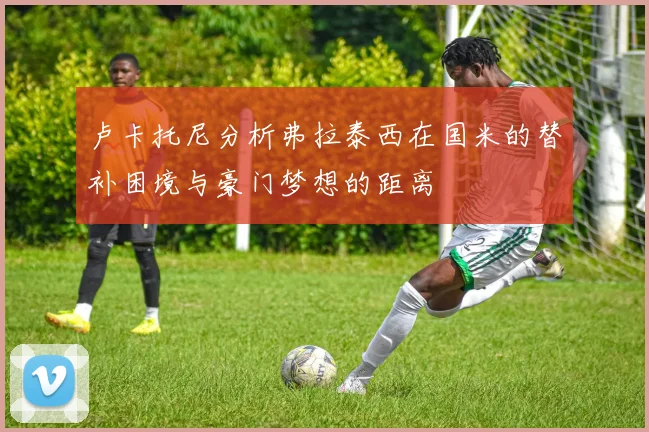 卢卡托尼分析弗拉泰西在国米的替补困境与豪门梦想的距离