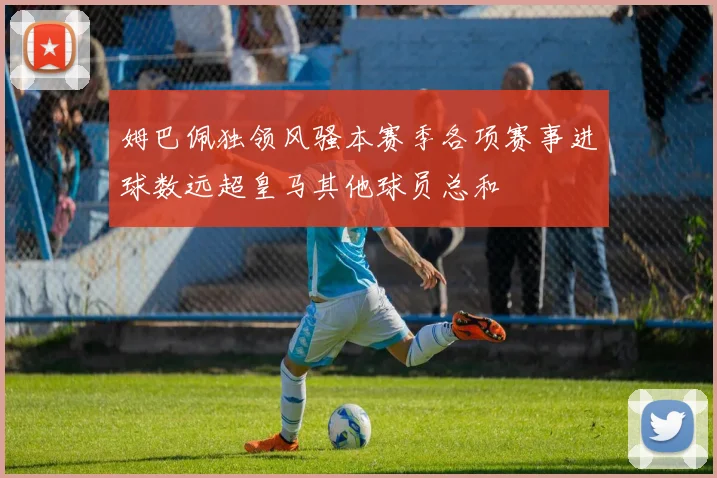 姆巴佩独领风骚本赛季各项赛事进球数远超皇马其他球员总和