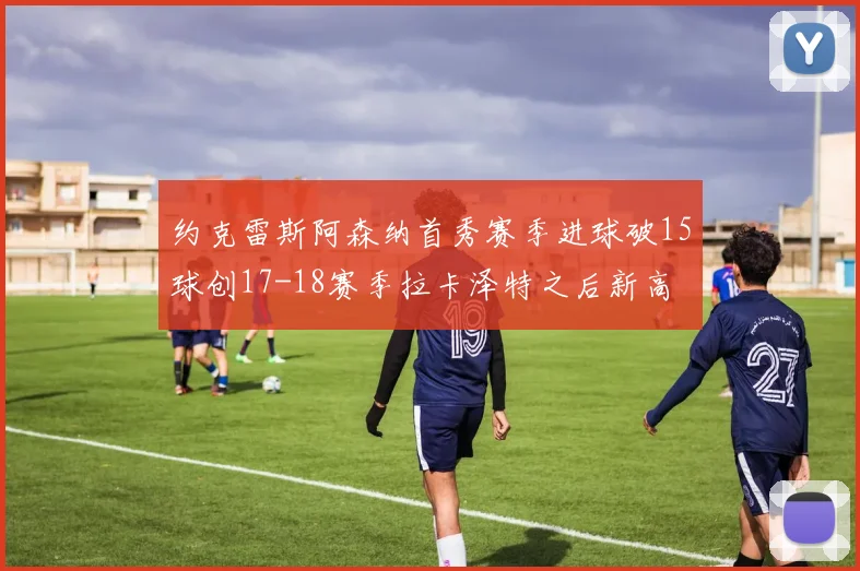 约克雷斯阿森纳首秀赛季进球破15球创17-18赛季拉卡泽特之后新高