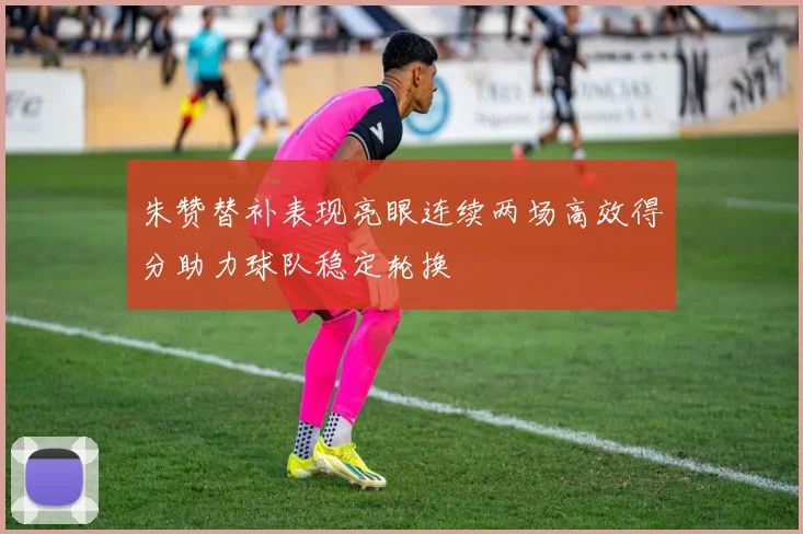 朱赞替补表现亮眼连续两场高效得分助力球队稳定轮换