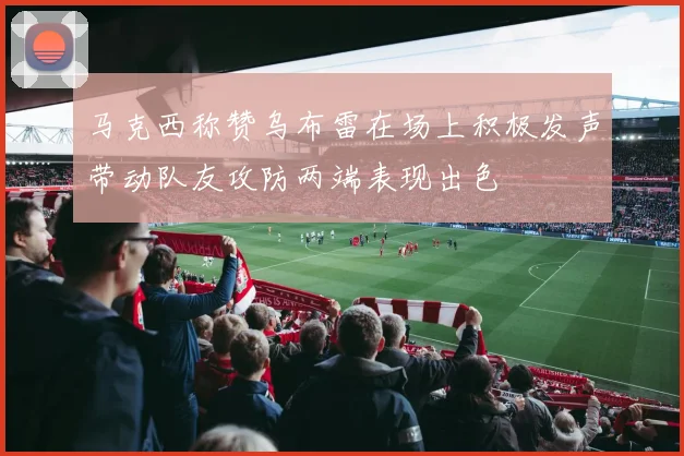 马克西称赞乌布雷在场上积极发声带动队友攻防两端表现出色