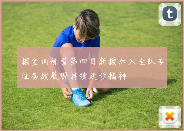 掘金训练营第四日新援加入全队专注备战展现持续进步精神