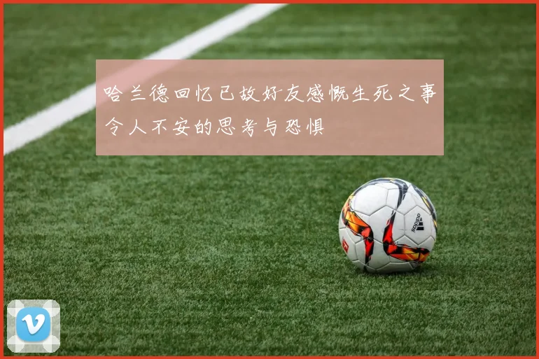 哈兰德回忆已故好友感慨生死之事令人不安的思考与恐惧
