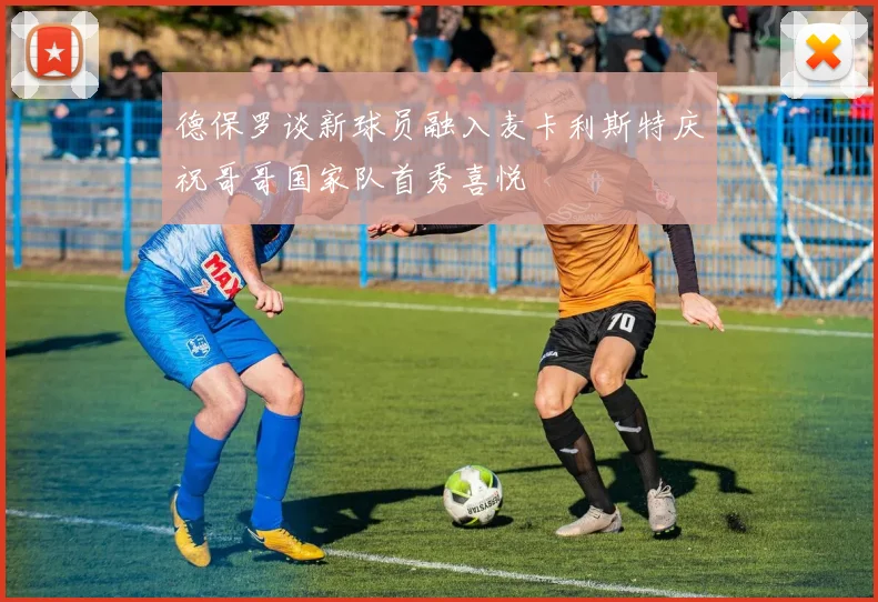 德保罗谈新球员融入麦卡利斯特庆祝哥哥国家队首秀喜悦
