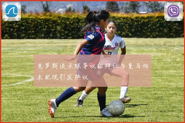 克罗斯谈点球争议称拜仁与皇马均未犯规引发热议