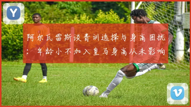 阿尔瓦雷斯谈青训选择与身高困扰：年龄小不加入皇马身高从未影响我