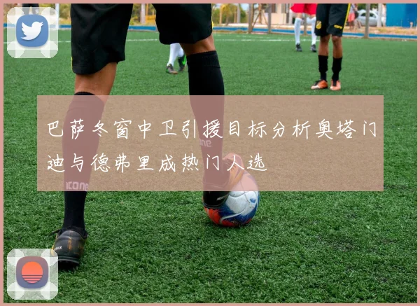巴萨冬窗中卫引援目标分析奥塔门迪与德弗里成热门人选