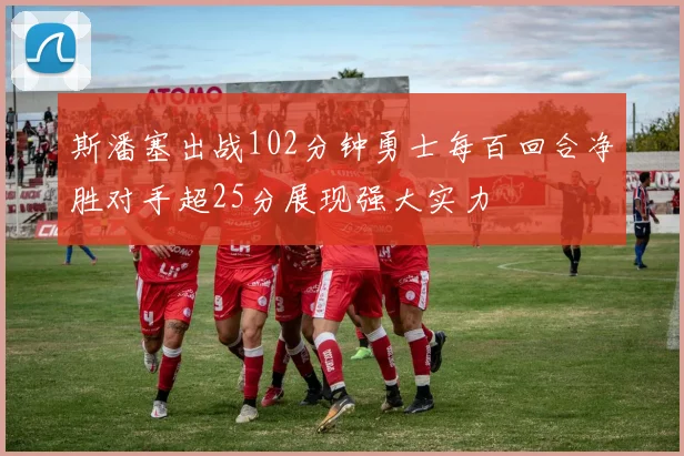 斯潘塞出战102分钟勇士每百回合净胜对手超25分展现强大实力