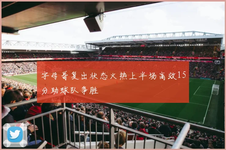 字母哥复出状态火热上半场高效15分助球队争胜