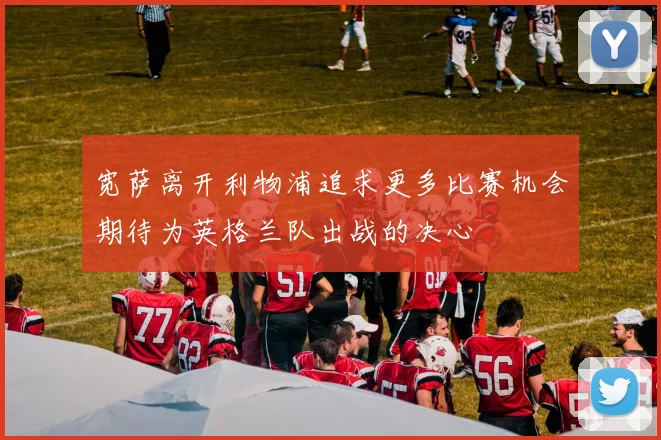 宽萨离开利物浦追求更多比赛机会期待为英格兰队出战的决心