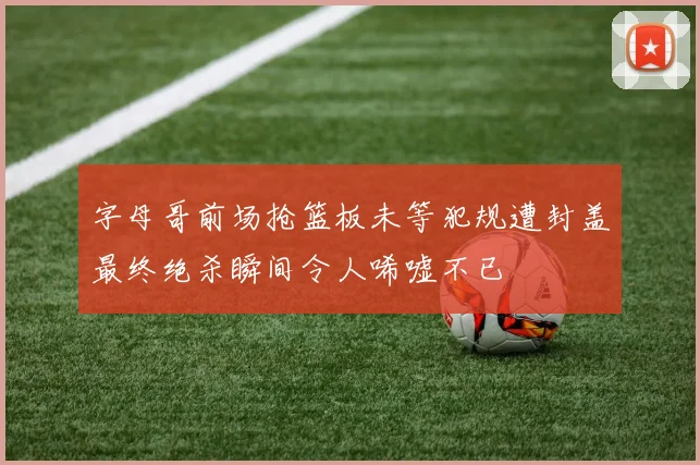 字母哥前场抢篮板未等犯规遭封盖最终绝杀瞬间令人唏嘘不已