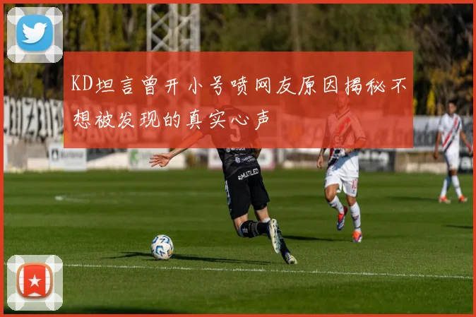 KD坦言曾开小号喷网友原因揭秘不想被发现的真实心声