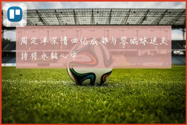 周定洋深情回忆成都与蓉城球迷支持将永铭心中