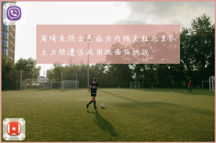 周琦表现出色成为内线支柱北京队主力频遭伤病困扰面临挑战
