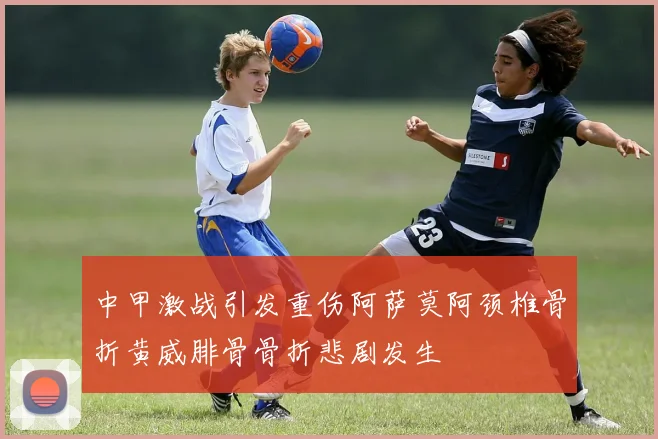 中甲激战引发重伤阿萨莫阿颈椎骨折黄威腓骨骨折悲剧发生