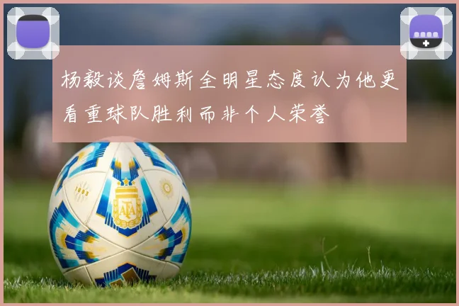 杨毅谈詹姆斯全明星态度认为他更看重球队胜利而非个人荣誉